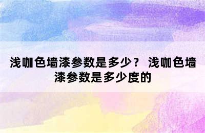 浅咖色墙漆参数是多少？ 浅咖色墙漆参数是多少度的